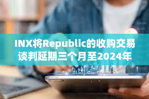 INX將Republic的收購交易談判延期三個月至2024年5月