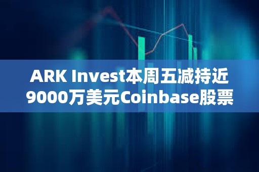 ARK Invest本周五減持近9000萬(wàn)美元Coinbase股票