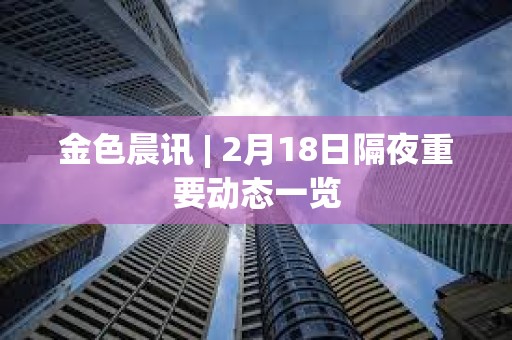 金色晨訊 | 2月18日隔夜重要動態一覽