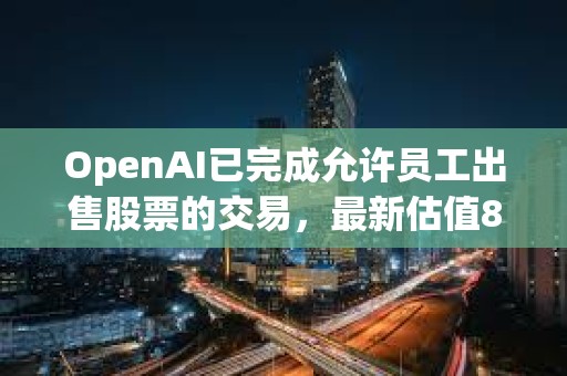OpenAI已完成允許員工出售股票的交易，最新估值860億美元