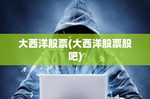 大西洋股票(大西洋股票股吧)