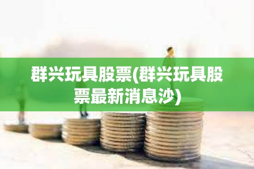 群興玩具股票(群興玩具股票最新消息沙)