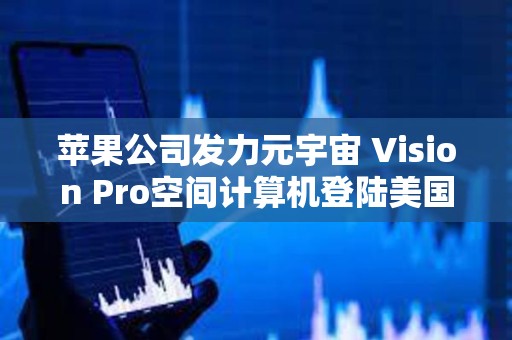 蘋果公司發力元宇宙 Vision Pro空間計算機登陸美國市場