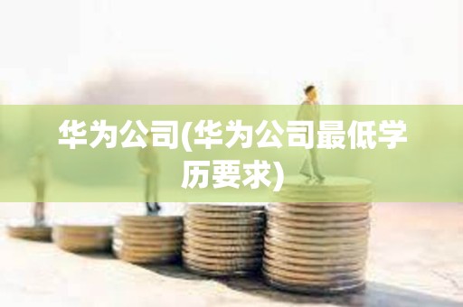 華為公司(華為公司最低學歷要求) 華為公司(華為公司最低學歷要求)