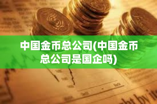中國金幣總公司(中國金幣總公司是國企嗎)