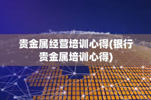貴金屬經營培訓心得(銀行貴金屬培訓心得)