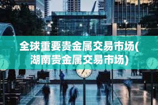 全球重要貴金屬交易市場(湖南貴金屬交易市場)