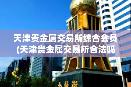 天津貴金屬交易所綜合會員(天津貴金屬交易所合法嗎)