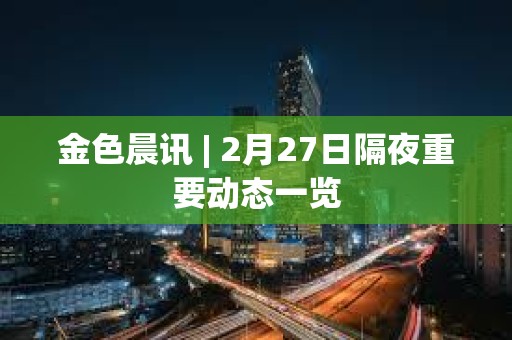 金色晨訊 | 2月27日隔夜重要動態一覽