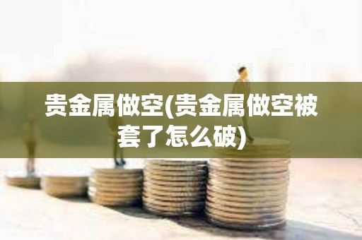 貴金屬做空(貴金屬做空被套了怎么破)