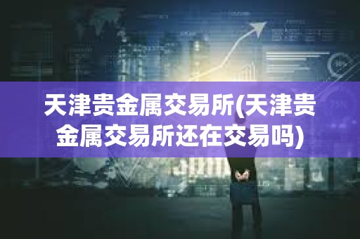 天津貴金屬交易所(天津貴金屬交易所還在交易嗎)