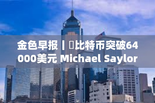 金色早報(bào)丨?比特幣突破64000美元 Michael Saylor個(gè)人財(cái)富三天暴漲7億美元
