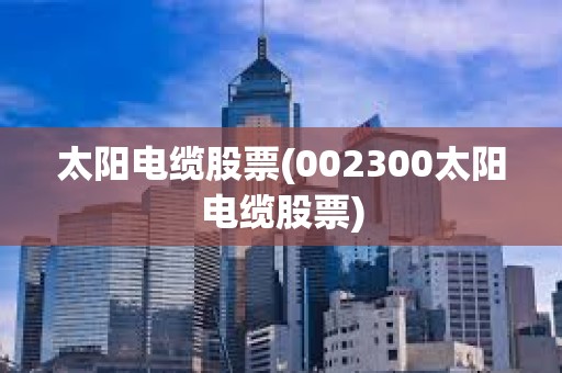 太陽電纜股票(002300太陽電纜股票)