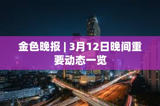 金色晚報 | 3月12日晚間重要動態一覽