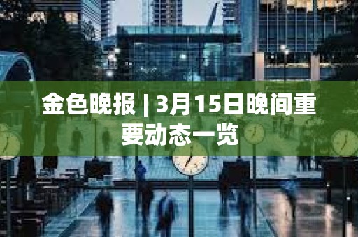 金色晚報 | 3月15日晚間重要動態一覽