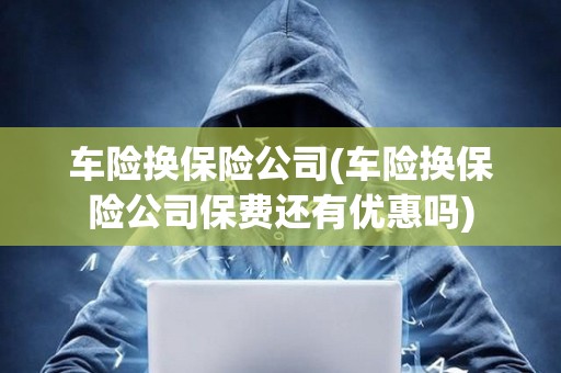 車險換保險公司(車險換保險公司保費還有優(yōu)惠嗎)