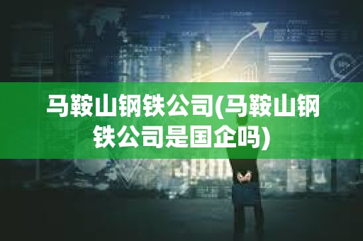馬鞍山鋼鐵公司(馬鞍山鋼鐵公司是國企嗎)
