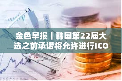 金色早報丨韓國第22屆大選之前承諾將允許進行ICO 現貨以太坊ETF批準或需1-2年