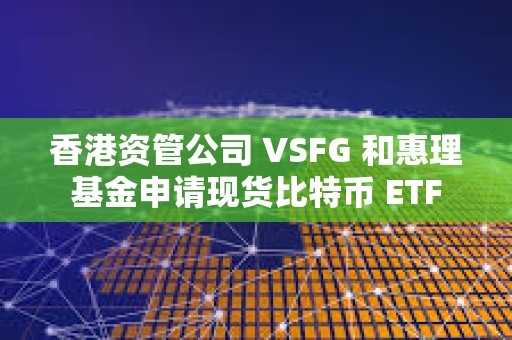 香港資管公司 VSFG 和惠理基金申請現貨比特幣 ETF