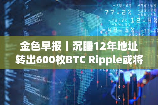 金色早報丨沉睡12年地址轉出600枚BTC Ripple或將拋售超31億枚XRP支付罰款