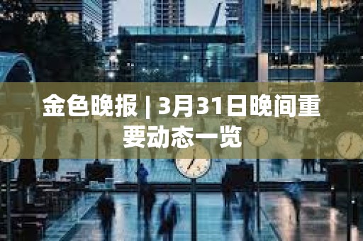 金色晚報 | 3月31日晚間重要動態一覽