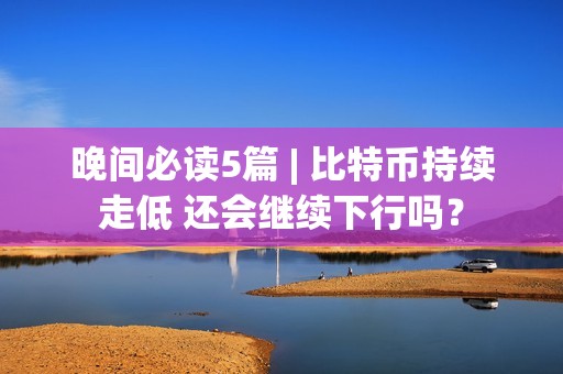 晚間必讀5篇 | 比特幣持續(xù)走低 還會(huì)繼續(xù)下行嗎？
