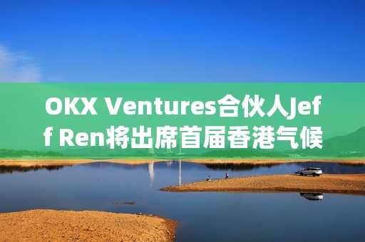 OKX Ventures合伙人Jeff Ren將出席首屆香港氣候論壇