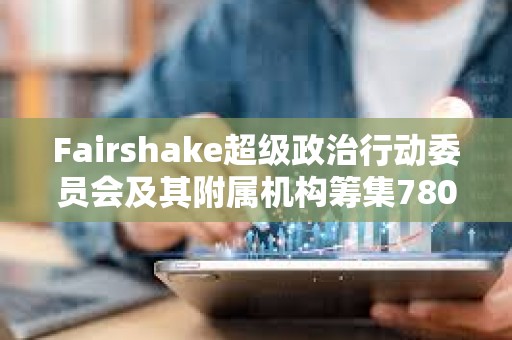 Fairshake超級政治行動委員會及其附屬機構籌集7800萬美元