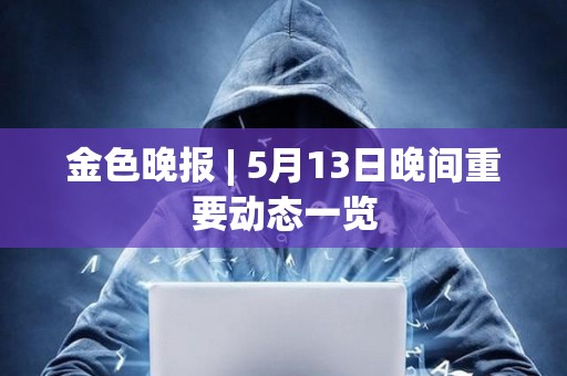 金色晚報 | 5月13日晚間重要動態(tài)一覽