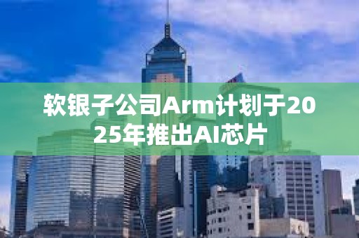 軟銀子公司Arm計劃于2025年推出AI芯片