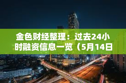 金色財經(jīng)整理：過去24小時融資信息一覽（5月14日）