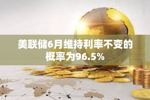 美聯儲6月維持利率不變的概率為96.5%