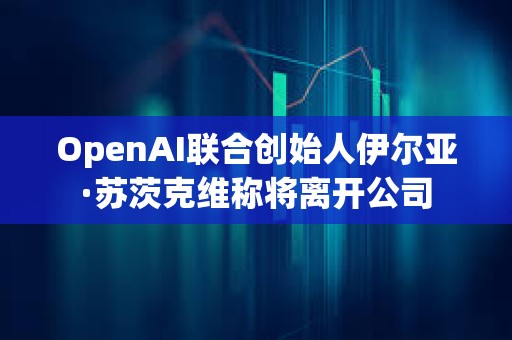 OpenAI聯合創始人伊爾亞·蘇茨克維稱將離開公司