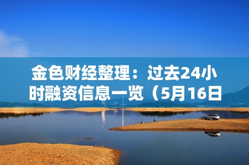 金色財經整理：過去24小時融資信息一覽（5月16日）