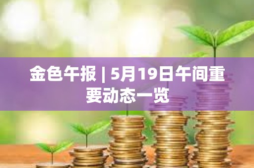金色午報 | 5月19日午間重要動態一覽