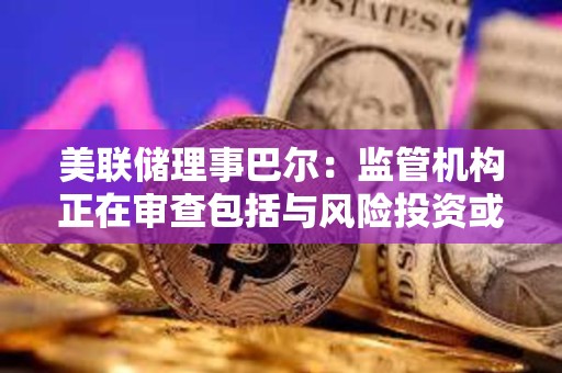美聯儲理事巴爾：監管機構正在審查包括與風險投資或加密貨幣業務相關的存款