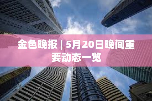 金色晚報 | 5月20日晚間重要動態一覽