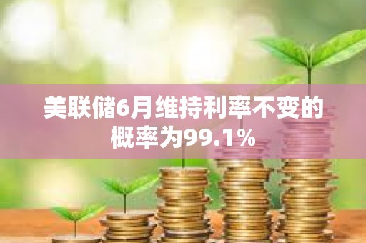 美聯儲6月維持利率不變的概率為99.1%