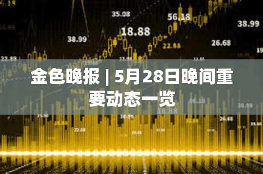 金色晚報 | 5月28日晚間重要動態一覽