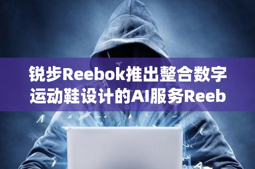銳步Reebok推出整合數(shù)字運(yùn)動(dòng)鞋設(shè)計(jì)的AI服務(wù)Reebok Impact