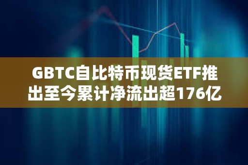 GBTC自比特幣現貨ETF推出至今累計凈流出超176億美元