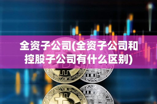 全資子公司(全資子公司和控股子公司有什么區別) 全資子公司(全資子公司和控股子公司有什么區別)