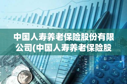 中國人壽養老保險股份有限公司(中國人壽養老保險股份有限公司江西省分公司電話) 中國人壽養老保險股份有限公司(中國人壽養老保險股份有限公司江西省分公司電話)