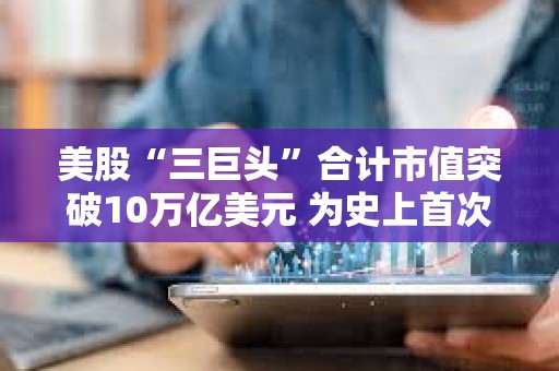 美股“三巨頭”合計市值突破10萬億美元 為史上首次