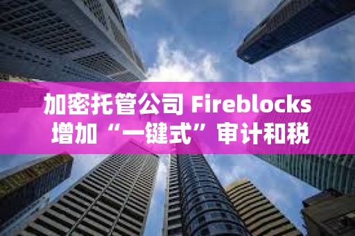 加密托管公司 Fireblocks 增加“一鍵式”審計和稅務報告
