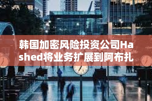 韓國加密風險投資公司Hashed將業務擴展到阿布扎比