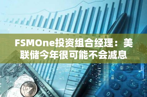 FSMOne投資組合經理：美聯儲今年很可能不會減息