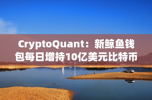 CryptoQuant：新鯨魚錢包每日增持10億美元比特幣
