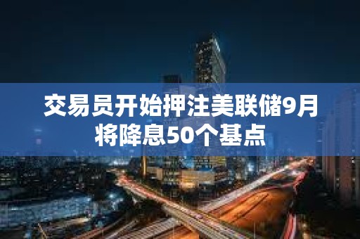 交易員開始押注美聯(lián)儲(chǔ)9月將降息50個(gè)基點(diǎn)