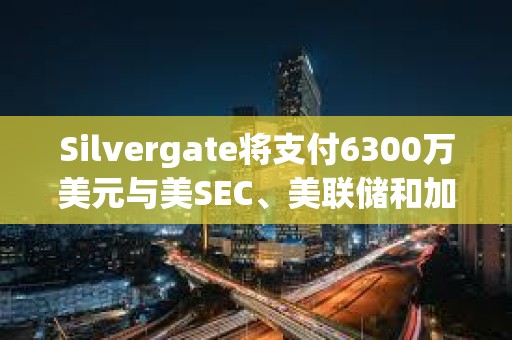 Silvergate將支付6300萬美元與美SEC、美聯儲和加州監管機構達成和解